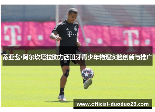 蒂亚戈·阿尔坎塔拉助力西班牙青少年物理实验创新与推广