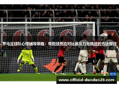 罗马足球队心理辅导策略：帮助球员应对比赛压力与挑战的方法探讨