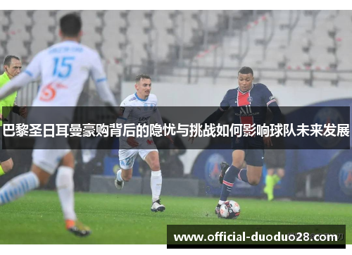 巴黎圣日耳曼豪购背后的隐忧与挑战如何影响球队未来发展