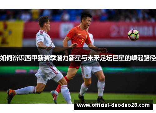 如何辨识西甲新赛季潜力新星与未来足坛巨星的崛起路径