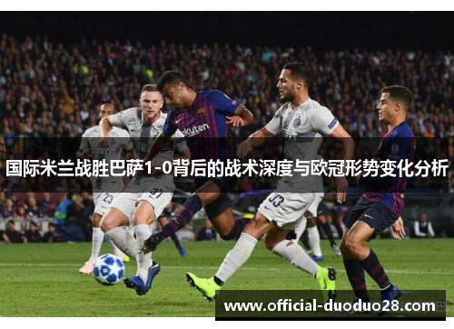 国际米兰战胜巴萨1-0背后的战术深度与欧冠形势变化分析