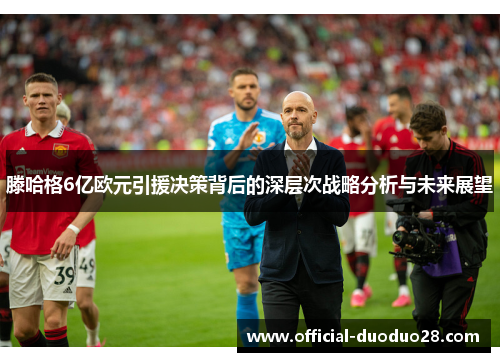 滕哈格6亿欧元引援决策背后的深层次战略分析与未来展望
