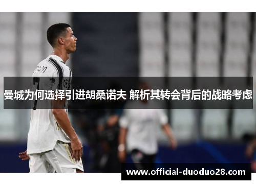 曼城为何选择引进胡桑诺夫 解析其转会背后的战略考虑