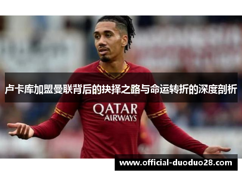 卢卡库加盟曼联背后的抉择之路与命运转折的深度剖析