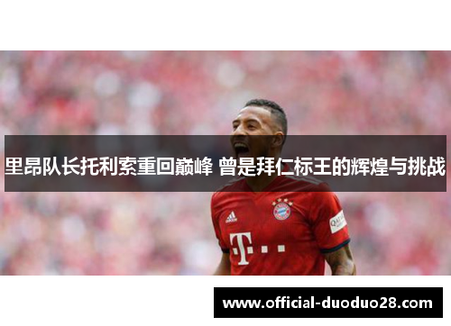 里昂队长托利索重回巅峰 曾是拜仁标王的辉煌与挑战