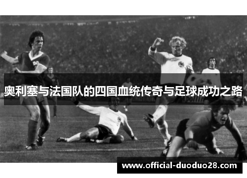 奥利塞与法国队的四国血统传奇与足球成功之路